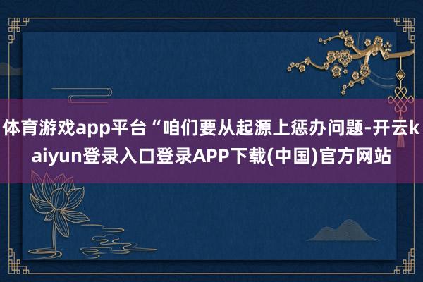 体育游戏app平台“咱们要从起源上惩办问题-开云kaiyun登录入口登录APP下载(中国)官方网站