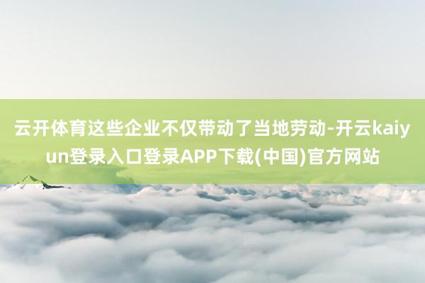 云开体育这些企业不仅带动了当地劳动-开云kaiyun登录入口登录APP下载(中国)官方网站