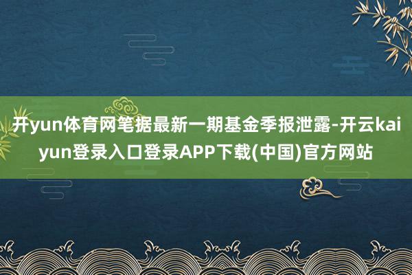 开yun体育网笔据最新一期基金季报泄露-开云kaiyun登录入口登录APP下载(中国)官方网站