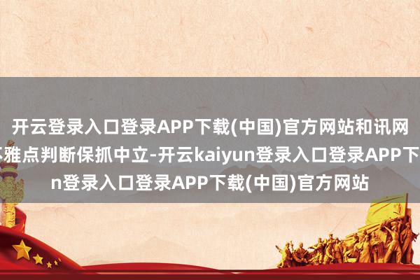 开云登录入口登录APP下载(中国)官方网站和讯网站对文中述说、不雅点判断保抓中立-开云kaiyun登录入口登录APP下载(中国)官方网站