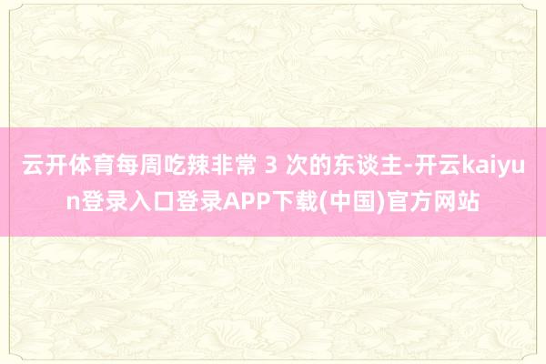 云开体育每周吃辣非常 3 次的东谈主-开云kaiyun登录入口登录APP下载(中国)官方网站