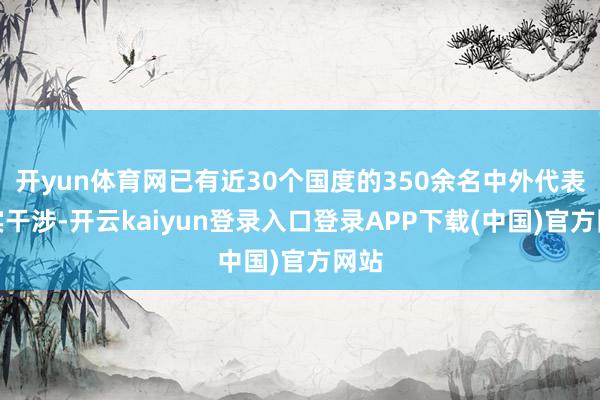 开yun体育网已有近30个国度的350余名中外代表证实干涉-开云kaiyun登录入口登录APP下载(中国)官方网站