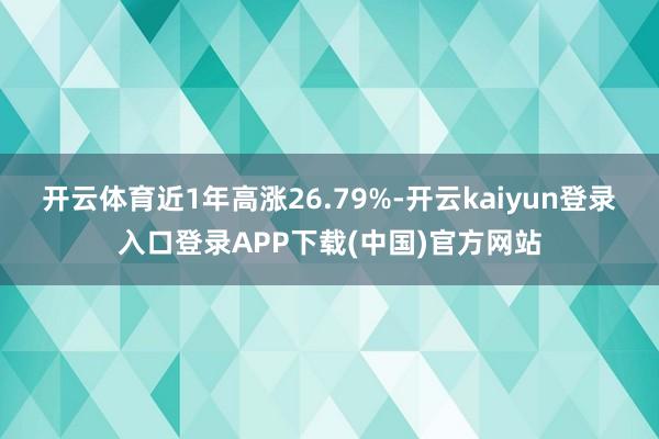 开云体育近1年高涨26.79%-开云kaiyun登录入口登录APP下载(中国)官方网站