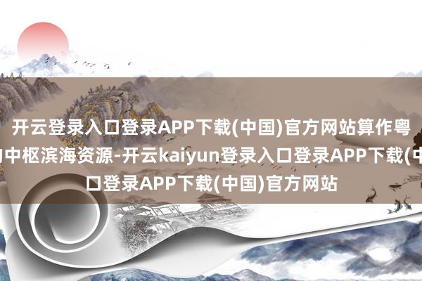 开云登录入口登录APP下载(中国)官方网站算作粤港澳大湾区的中枢滨海资源-开云kaiyun登录入口登录APP下载(中国)官方网站