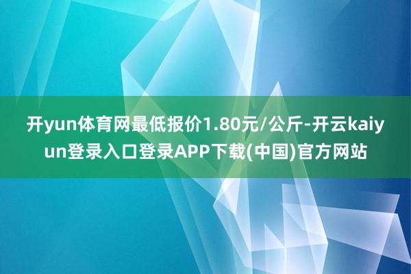 开yun体育网最低报价1.80元/公斤-开云kaiyun登录入口登录APP下载(中国)官方网站