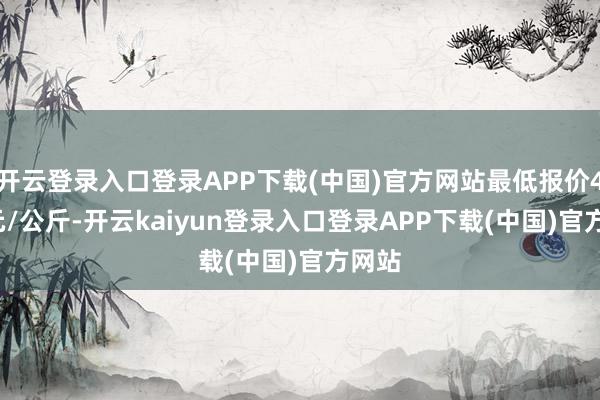 开云登录入口登录APP下载(中国)官方网站最低报价4.60元/公斤-开云kaiyun登录入口登录APP下载(中国)官方网站