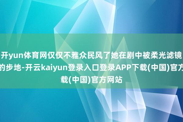 开yun体育网仅仅不雅众民风了她在剧中被柔光滤镜包裹的步地-开云kaiyun登录入口登录APP下载(中国)官方网站