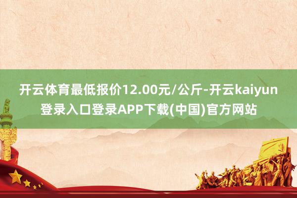 开云体育最低报价12.00元/公斤-开云kaiyun登录入口登录APP下载(中国)官方网站