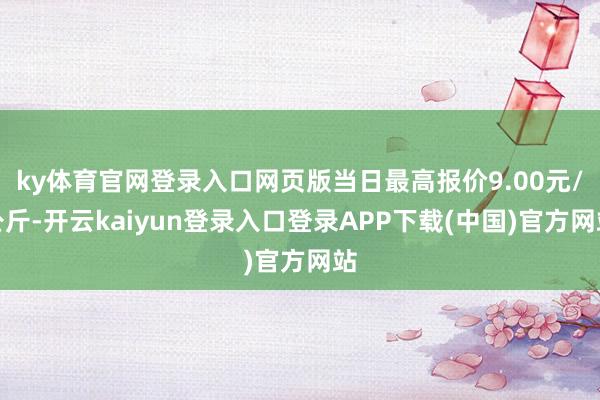 ky体育官网登录入口网页版当日最高报价9.00元/公斤-开云kaiyun登录入口登录APP下载(中国)官方网站