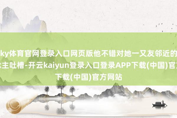 ky体育官网登录入口网页版他不错对她一又友邻近的东说念主吐槽-开云kaiyun登录入口登录APP下载(中国)官方网站