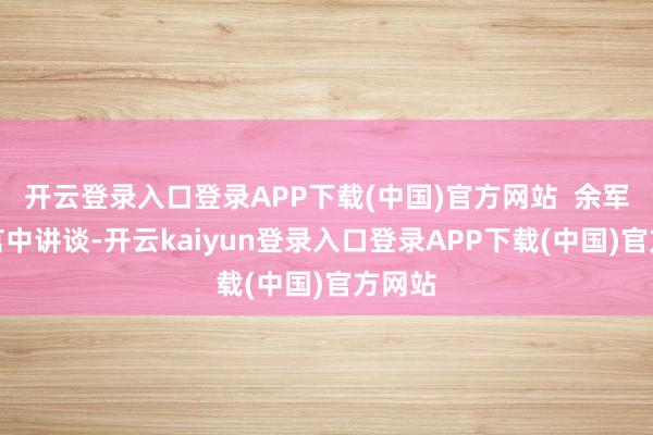 开云登录入口登录APP下载(中国)官方网站 余军在发言中讲谈-开云kaiyun登录入口登录APP下载(中国)官方网站
