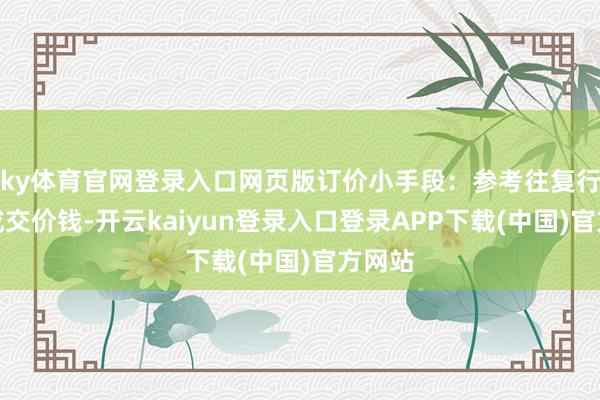 ky体育官网登录入口网页版订价小手段:参考往复行近期成交价钱-开云kaiyun登录入口登录APP下载(中国)官方网站