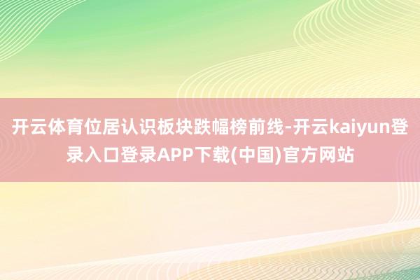 开云体育位居认识板块跌幅榜前线-开云kaiyun登录入口登录APP下载(中国)官方网站