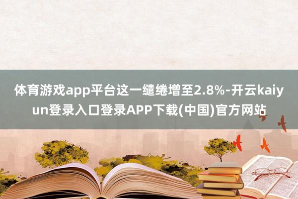 体育游戏app平台这一缱绻增至2.8%-开云kaiyun登录入口登录APP下载(中国)官方网站