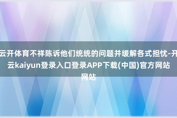 云开体育不祥陈诉他们统统的问题并缓解各式担忧-开云kaiyun登录入口登录APP下载(中国)官方网站