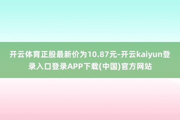 开云体育正股最新价为10.87元-开云kaiyun登录入口登录APP下载(中国)官方网站