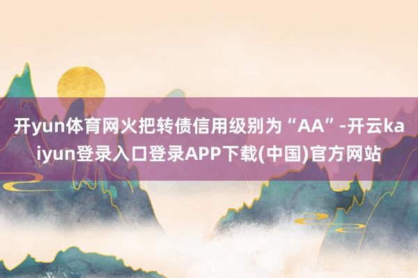 开yun体育网火把转债信用级别为“AA”-开云kaiyun登录入口登录APP下载(中国)官方网站