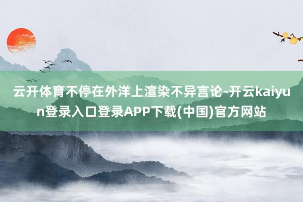 云开体育不停在外洋上渲染不异言论-开云kaiyun登录入口登录APP下载(中国)官方网站