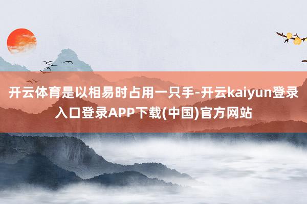 开云体育是以相易时占用一只手-开云kaiyun登录入口登录APP下载(中国)官方网站