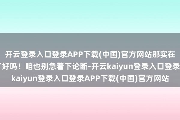 开云登录入口登录APP下载(中国)官方网站那实在太颠覆空中干戈律例了好吗!咱也别急着下论断-开云kaiyun登录入口登录APP下载(中国)官方网站
