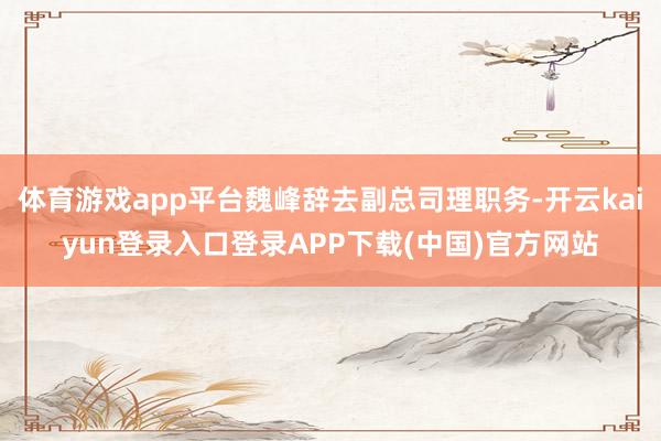 体育游戏app平台魏峰辞去副总司理职务-开云kaiyun登录入口登录APP下载(中国)官方网站