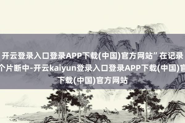 开云登录入口登录APP下载(中国)官方网站”在记录片的某个片断中-开云kaiyun登录入口登录APP下载(中国)官方网站