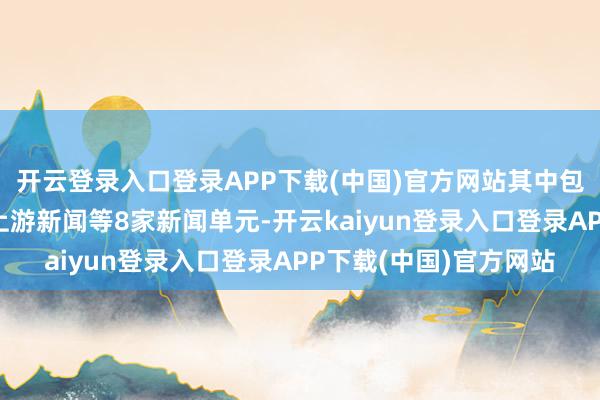 开云登录入口登录APP下载(中国)官方网站其中包括重庆日报民生部、上游新闻等8家新闻单元-开云kaiyun登录入口登录APP下载(中国)官方网站