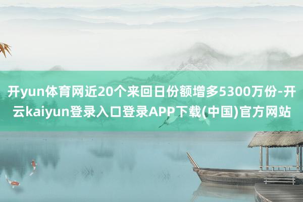 开yun体育网近20个来回日份额增多5300万份-开云kaiyun登录入口登录APP下载(中国)官方网站