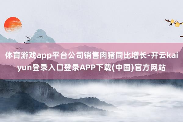 体育游戏app平台公司销售肉猪同比增长-开云kaiyun登录入口登录APP下载(中国)官方网站