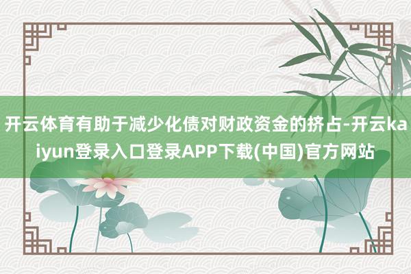 开云体育有助于减少化债对财政资金的挤占-开云kaiyun登录入口登录APP下载(中国)官方网站