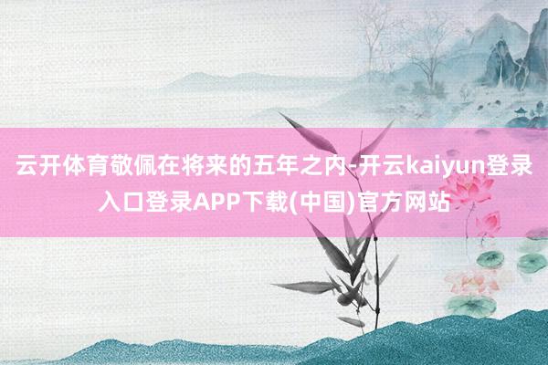 云开体育敬佩在将来的五年之内-开云kaiyun登录入口登录APP下载(中国)官方网站