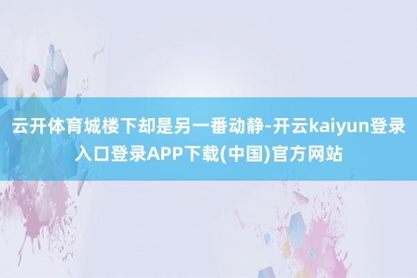 云开体育城楼下却是另一番动静-开云kaiyun登录入口登录APP下载(中国)官方网站