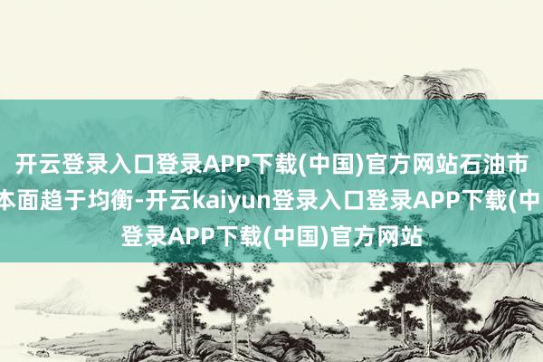 开云登录入口登录APP下载(中国)官方网站石油市集的供需基本面趋于均衡-开云kaiyun登录入口登录APP下载(中国)官方网站
