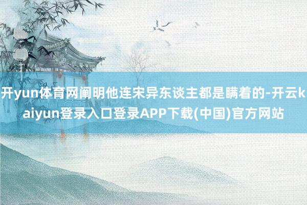 开yun体育网阐明他连宋异东谈主都是瞒着的-开云kaiyun登录入口登录APP下载(中国)官方网站