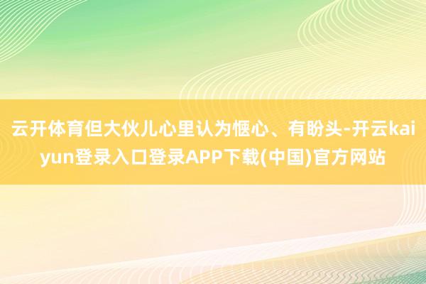 云开体育但大伙儿心里认为惬心、有盼头-开云kaiyun登录入口登录APP下载(中国)官方网站
