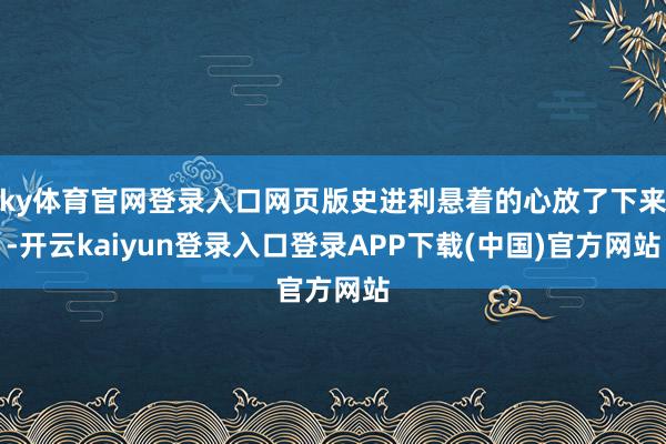 ky体育官网登录入口网页版史进利悬着的心放了下来-开云kaiyun登录入口登录APP下载(中国)官方网站