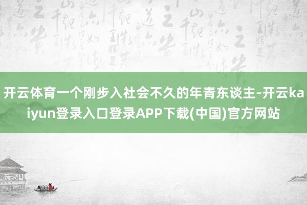 开云体育一个刚步入社会不久的年青东谈主-开云kaiyun登录入口登录APP下载(中国)官方网站