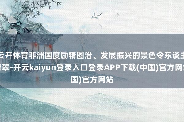 云开体育非洲国度励精图治、发展振兴的景色令东谈主清翠-开云kaiyun登录入口登录APP下载(中国)官方网站