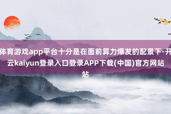 体育游戏app平台十分是在面前算力爆发的配景下-开云kaiyun登录入口登录APP下载(中国)官方网站