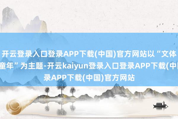 开云登录入口登录APP下载(中国)官方网站以“文体里的梓乡和童年”为主题-开云kaiyun登录入口登录APP下载(中国)官方网站