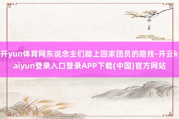 开yun体育网东说念主们踏上回家团员的路线-开云kaiyun登录入口登录APP下载(中国)官方网站