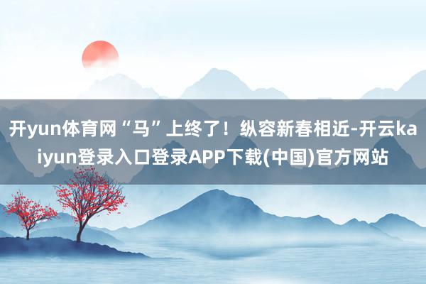 开yun体育网“马”上终了！纵容新春相近-开云kaiyun登录入口登录APP下载(中国)官方网站