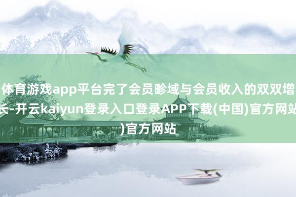 体育游戏app平台完了会员畛域与会员收入的双双增长-开云kaiyun登录入口登录APP下载(中国)官方网站