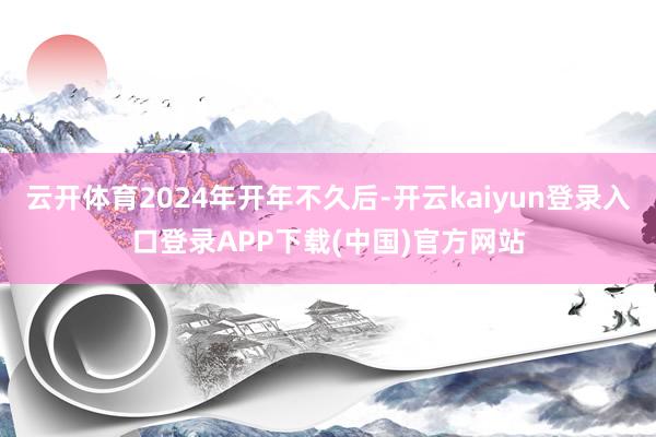 云开体育2024年开年不久后-开云kaiyun登录入口登录APP下载(中国)官方网站