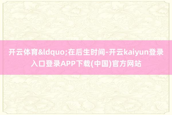 开云体育&ldquo;在后生时间-开云kaiyun登录入口登录APP下载(中国)官方网站