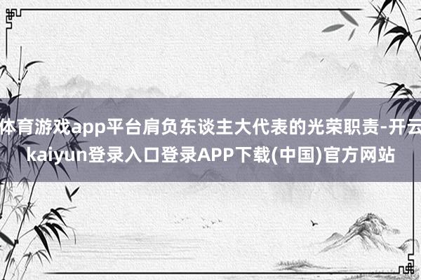 体育游戏app平台肩负东谈主大代表的光荣职责-开云kaiyun登录入口登录APP下载(中国)官方网站