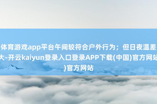 体育游戏app平台午间较符合户外行为；但日夜温差大-开云kaiyun登录入口登录APP下载(中国)官方网站