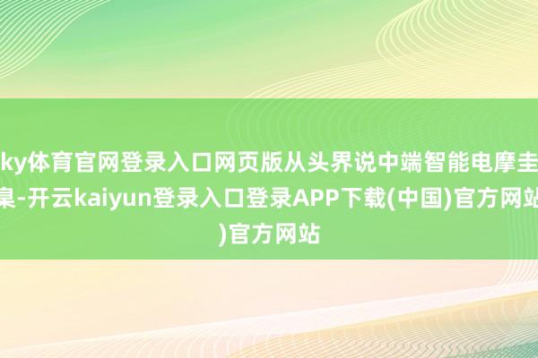 ky体育官网登录入口网页版从头界说中端智能电摩圭臬-开云kaiyun登录入口登录APP下载(中国)官方网站