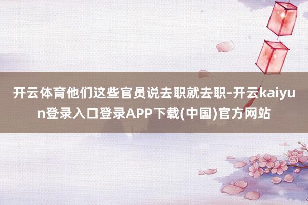 开云体育他们这些官员说去职就去职-开云kaiyun登录入口登录APP下载(中国)官方网站