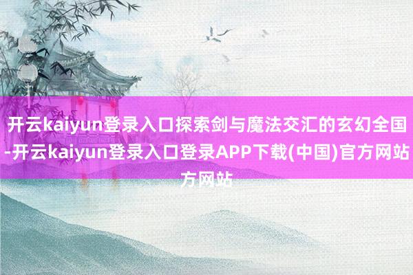 开云kaiyun登录入口探索剑与魔法交汇的玄幻全国-开云kaiyun登录入口登录APP下载(中国)官方网站